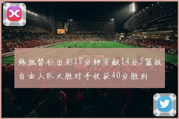韩旭替补出彩17分钟贡献14分5篮板自由人队大胜对手收获40分胜利