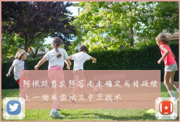 阿根廷首发阵容尚未确定或将延续上一场或尝试三中卫战术