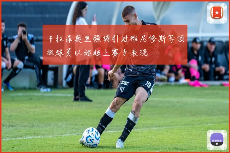 卡拉菲奥里强调引进维尼修斯等顶级球员以超越上赛季表现