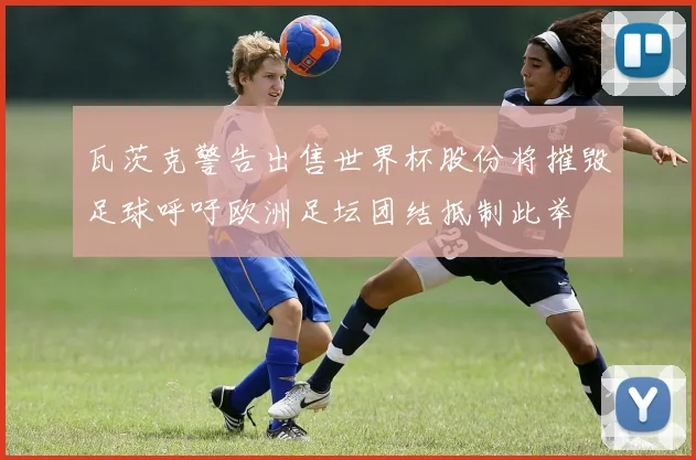 瓦茨克警告出售世界杯股份将摧毁足球呼吁欧洲足坛团结抵制此举