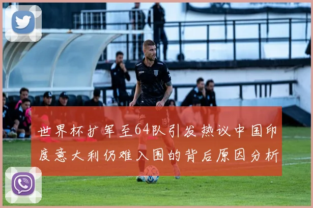 世界杯扩军至64队引发热议中国印度意大利仍难入围的背后原因分析